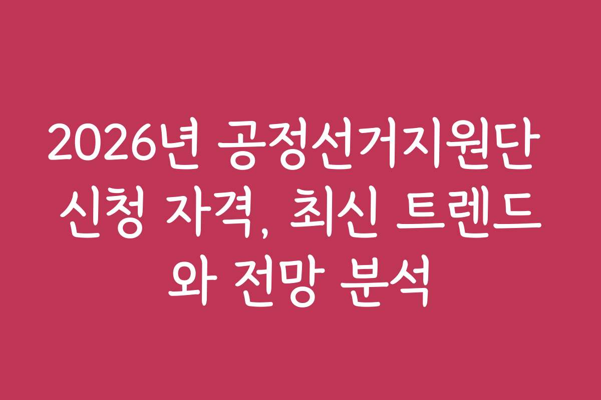 2026년 공정선거지원단 신청 자격, 최신 트렌드와 전망 분석