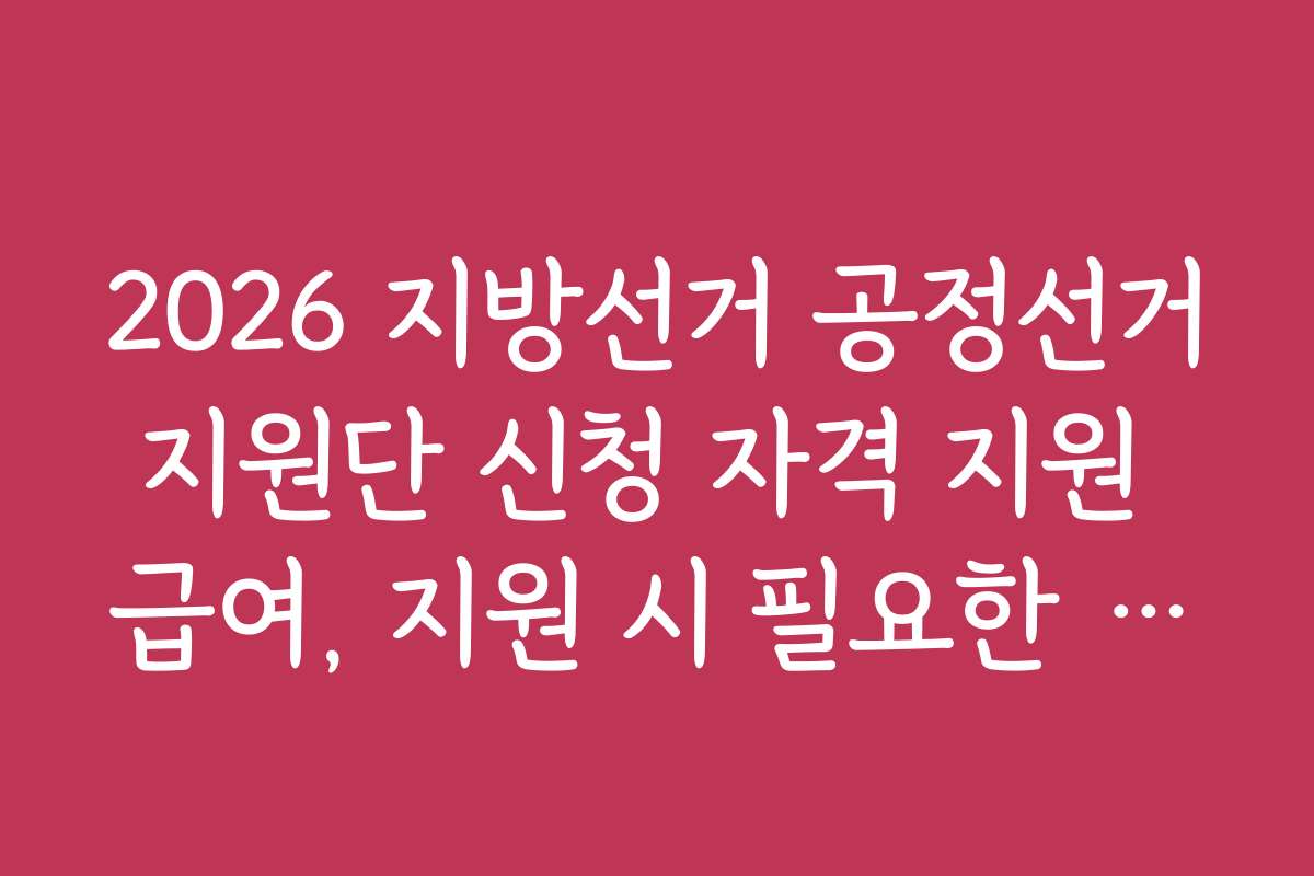 2026 지방선거 공정선거지원단 신청 자격 지원 급여, 지원 시 필요한 서류와 준비 체크리스트