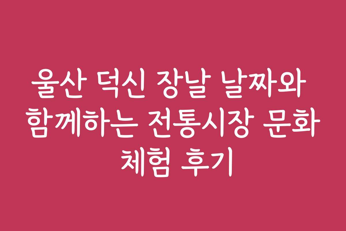 울산 덕신 장날 날짜와 함께하는 전통시장 문화 체험 후기