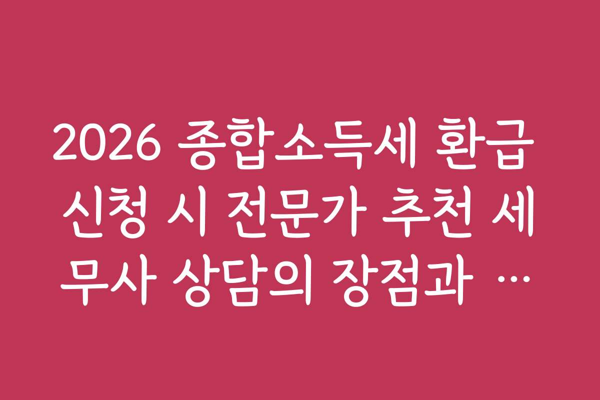 2026 종합소득세 환급 신청 시 전문가 추천 세무사 상담의 장점과 비용