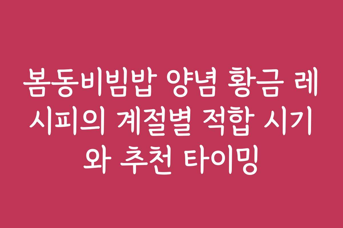 봄동비빔밥 양념 황금 레시피의 계절별 적합 시기와 추천 타이밍