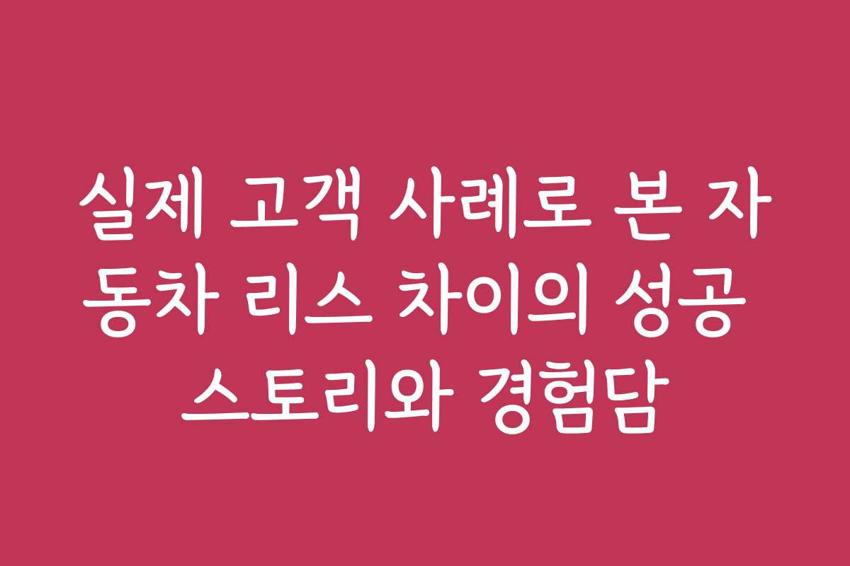 실제 고객 사례로 본 자동차 리스 차이의 성공 스토리와 경험담