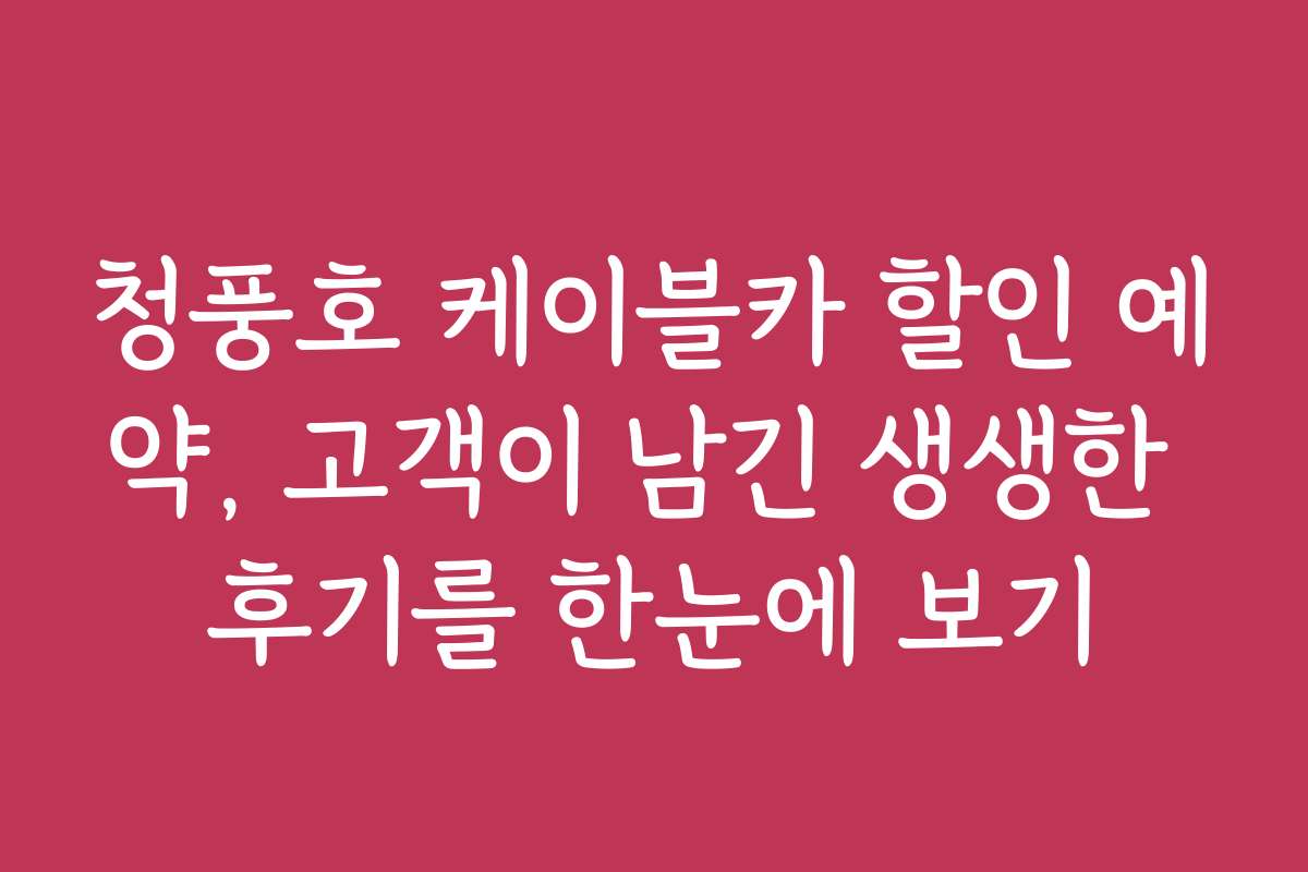 청풍호 케이블카 할인 예약, 고객이 남긴 생생한 후기를 한눈에 보기