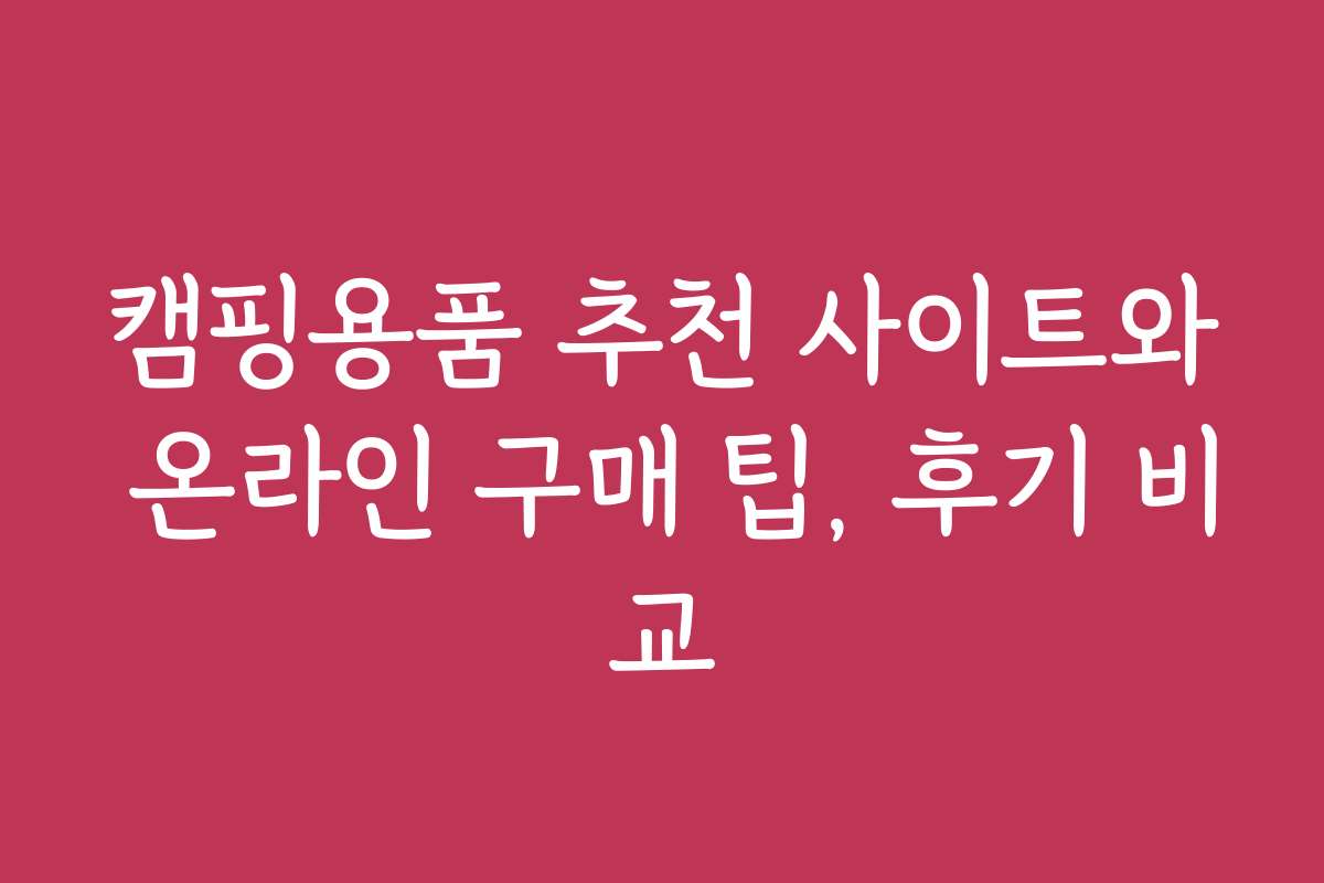 캠핑용품 추천 사이트와 온라인 구매 팁, 후기 비교