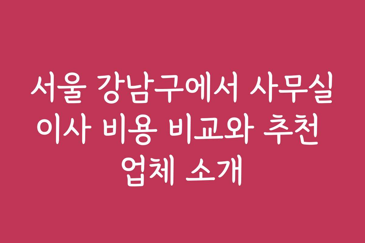 서울 강남구에서 사무실이사 비용 비교와 추천 업체 소개