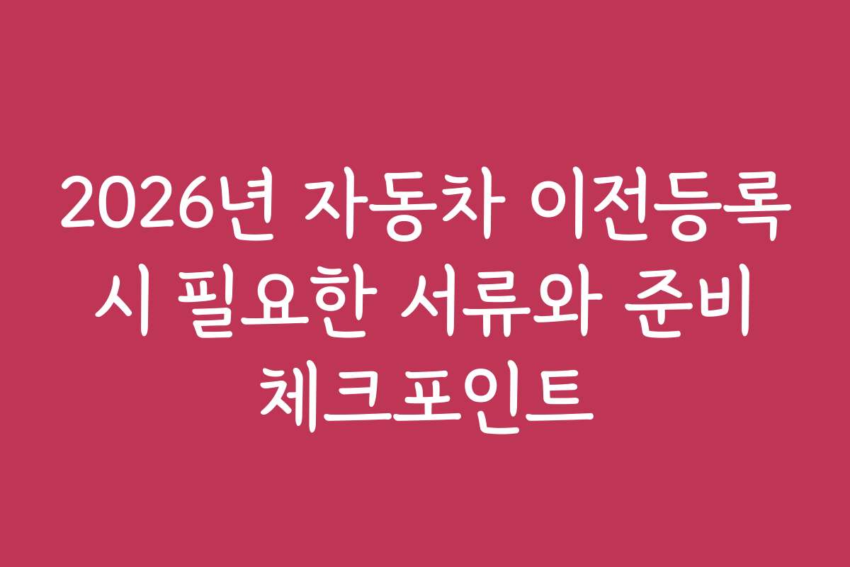 2026년 자동차 이전등록 시 필요한 서류와 준비 체크포인트