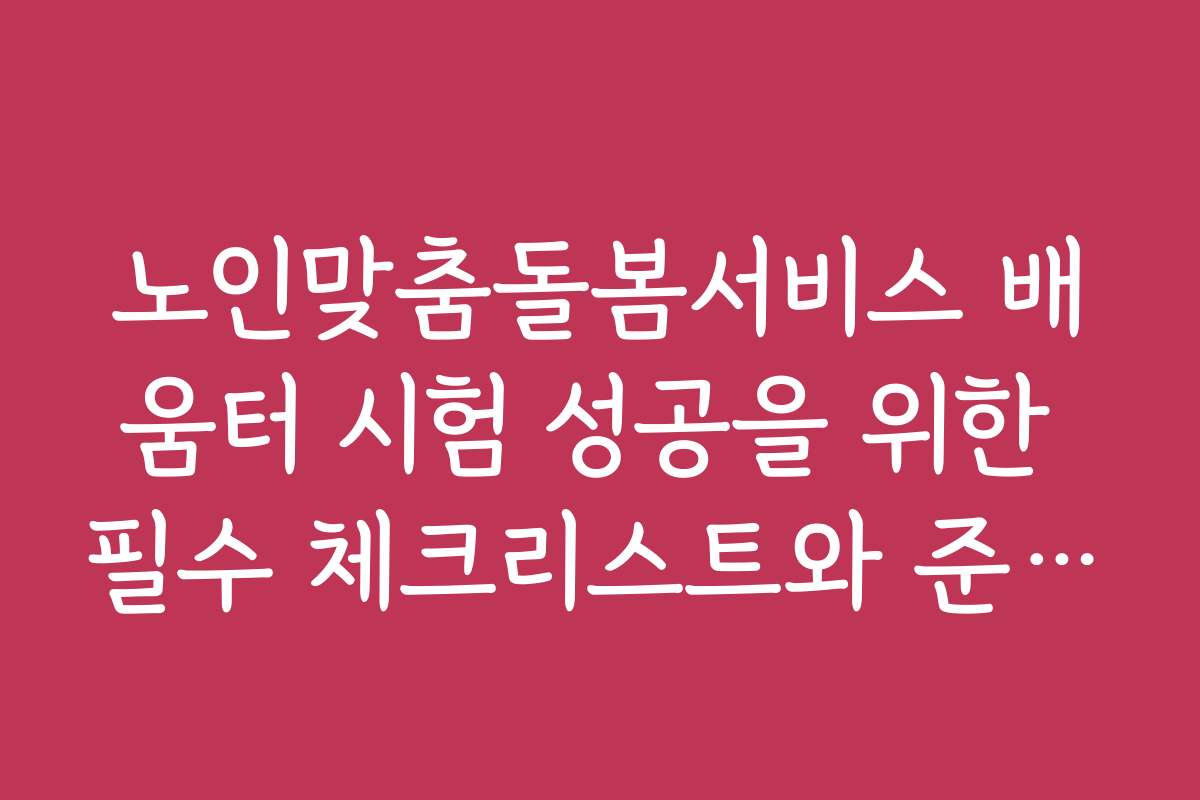 노인맞춤돌봄서비스 배움터 시험 성공을 위한 필수 체크리스트와 준비 팁