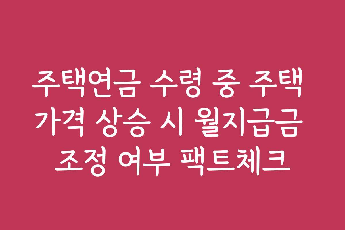 주택연금 수령 중 주택 가격 상승 시 월지급금 조정 여부 팩트체크