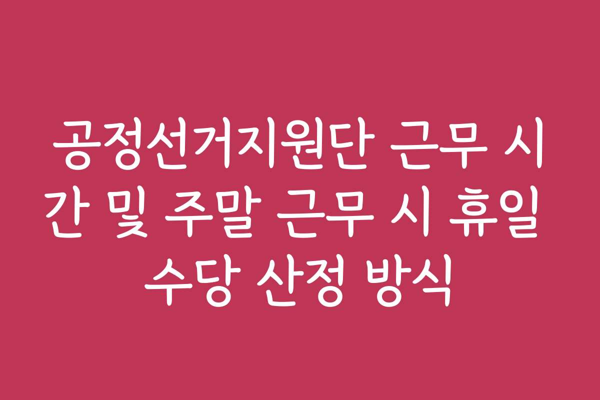 공정선거지원단 근무 시간 및 주말 근무 시 휴일 수당 산정 방식