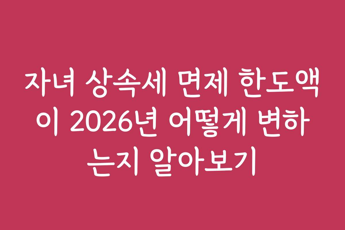 자녀 상속세 면제 한도액이 2026년 어떻게 변하는지 알아보기