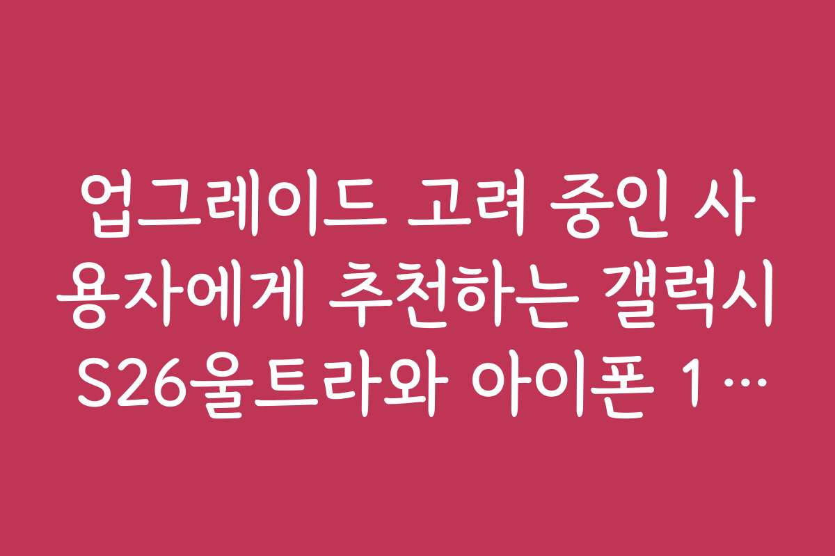업그레이드 고려 중인 사용자에게 추천하는 갤럭시 S26울트라와 아이폰 17프로맥스