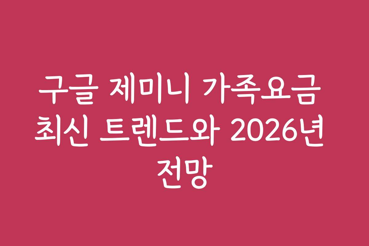 구글 제미니 가족요금 최신 트렌드와 2026년 전망