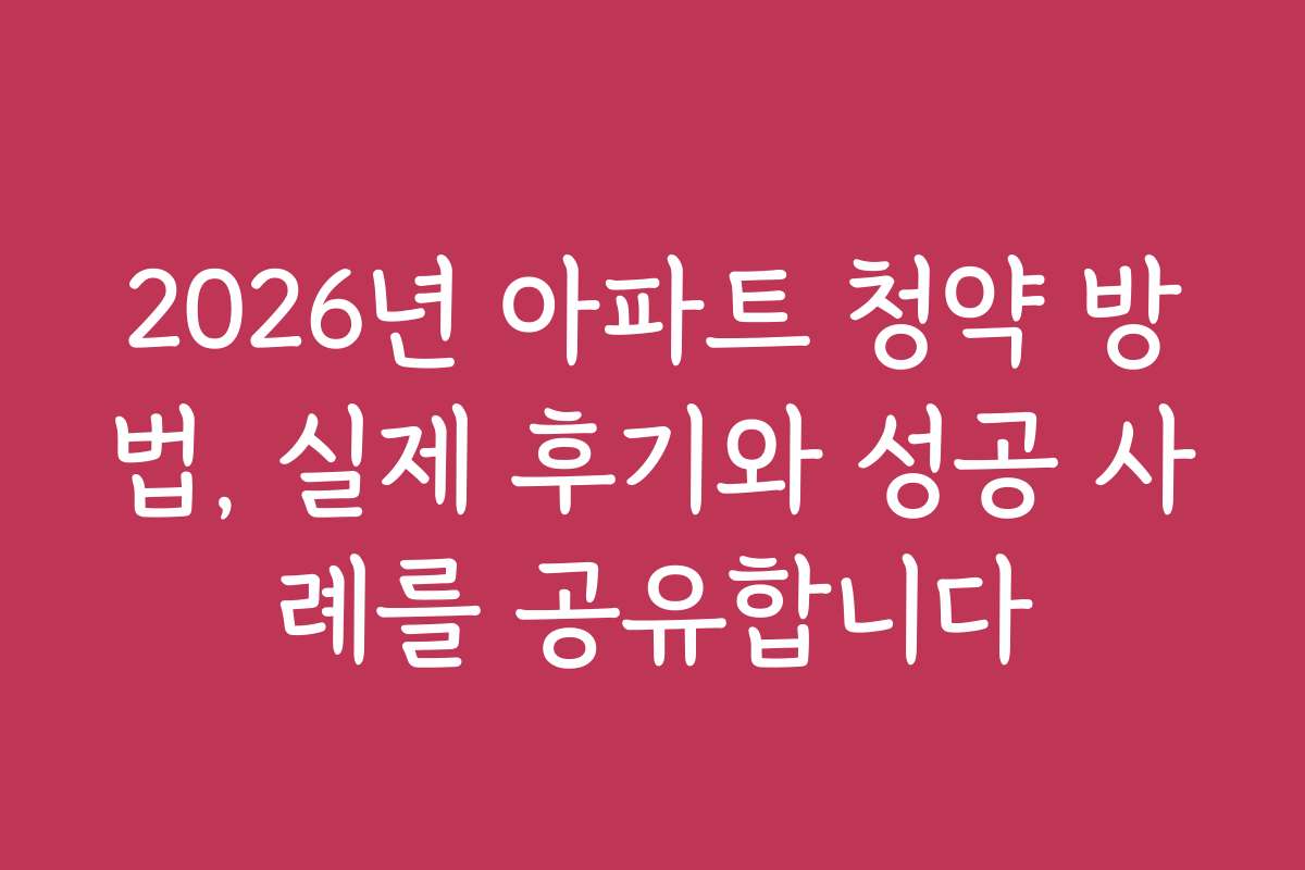 2026년 아파트 청약 방법, 실제 후기와 성공 사례를 공유합니다