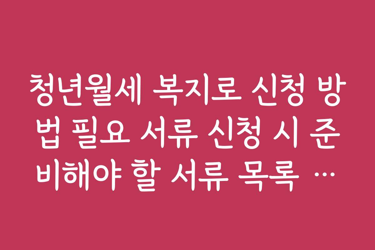 청년월세 복지로 신청 방법 필요 서류 신청 시 준비해야 할 서류 목록 정리