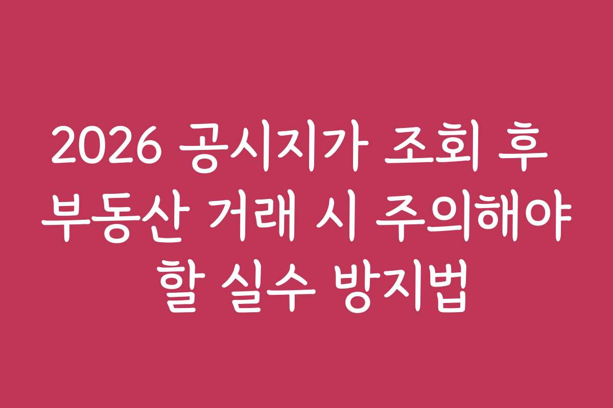 2026 공시지가 조회 후 부동산 거래 시 주의해야 할 실수 방지법