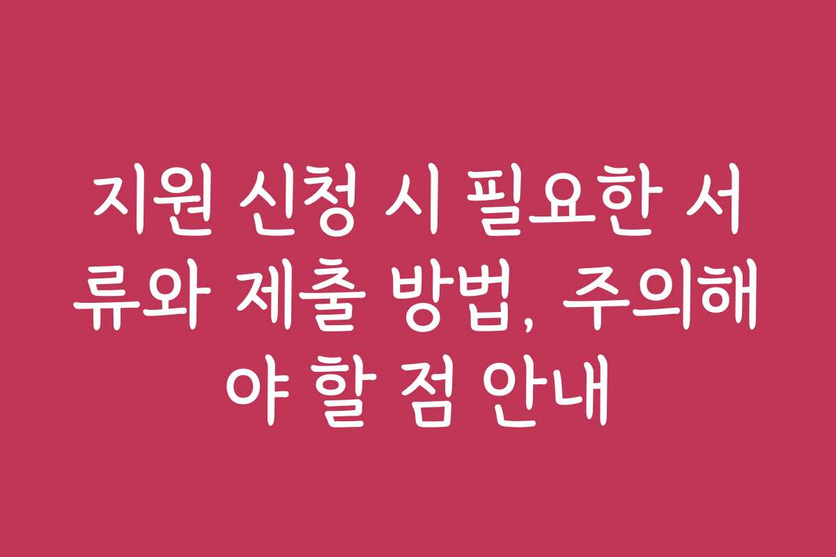 지원 신청 시 필요한 서류와 제출 방법, 주의해야 할 점 안내