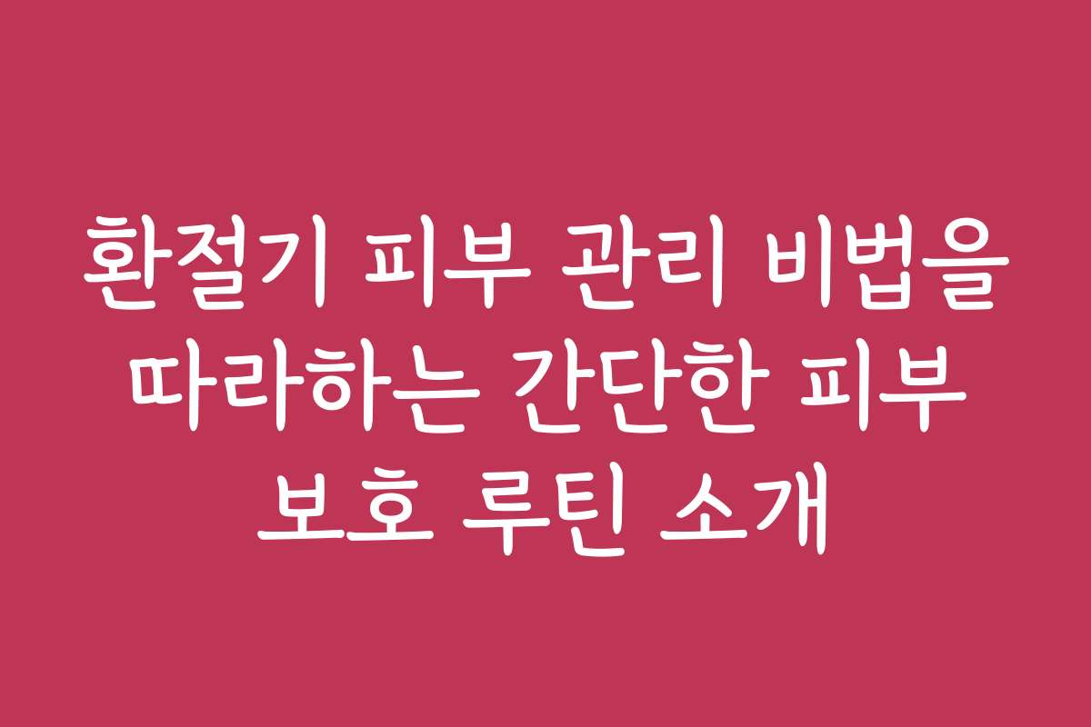환절기 피부 관리 비법을 따라하는 간단한 피부 보호 루틴 소개