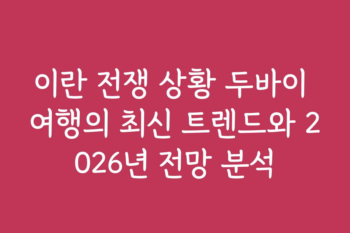 이란 전쟁 상황 두바이 여행의 최신 트렌드와 2026년 전망 분석
