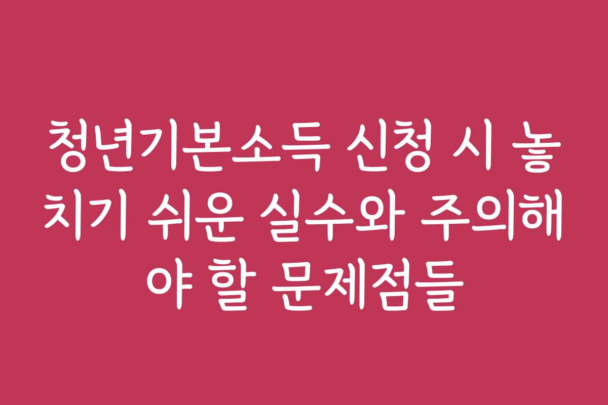 청년기본소득 신청 시 놓치기 쉬운 실수와 주의해야 할 문제점들