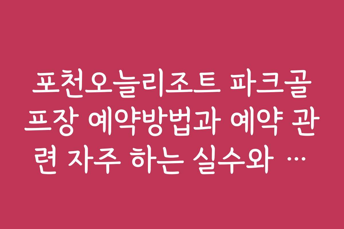 포천오늘리조트 파크골프장 예약방법과 예약 관련 자주 하는 실수와 방지법