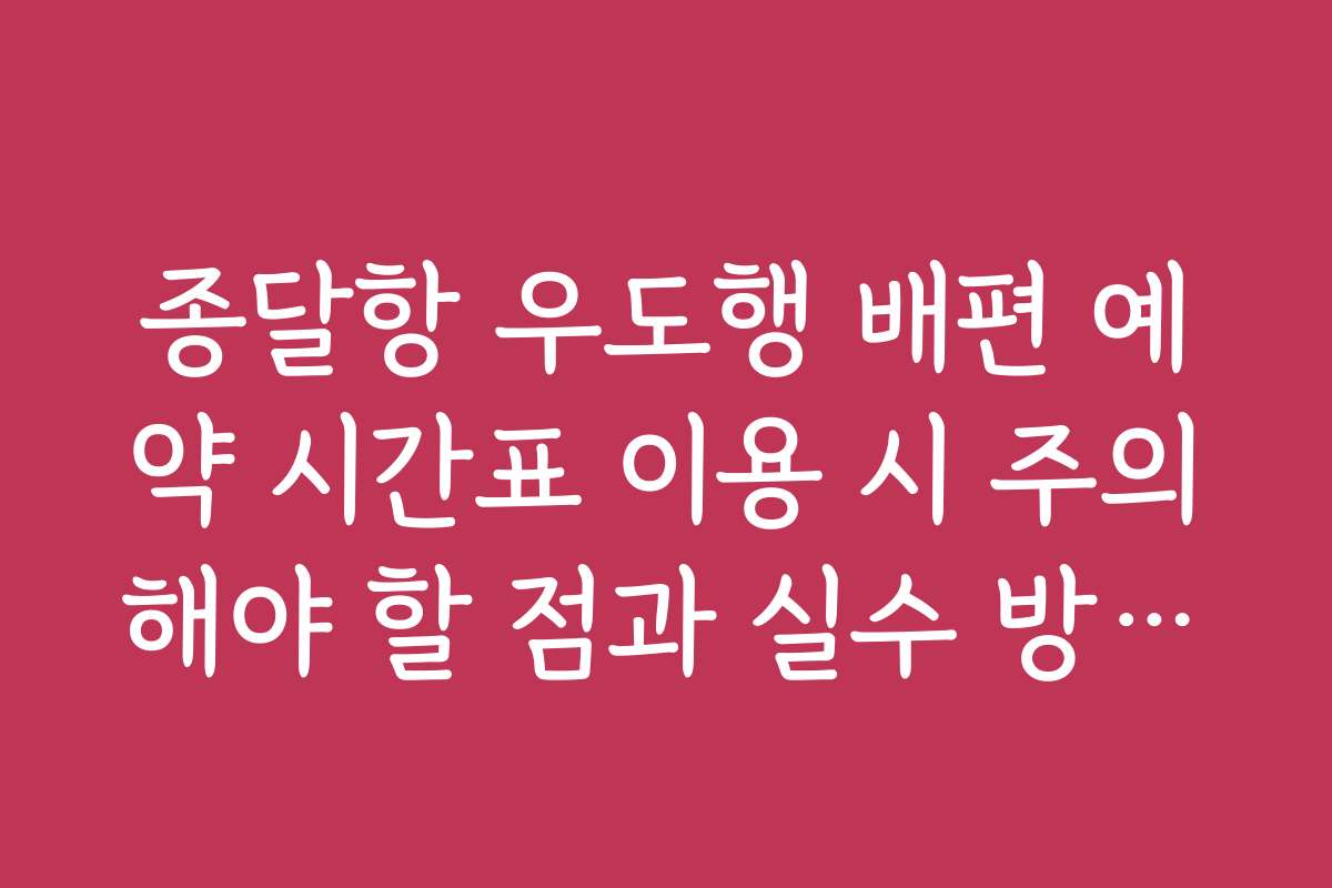 종달항 우도행 배편 예약 시간표 이용 시 주의해야 할 점과 실수 방지법