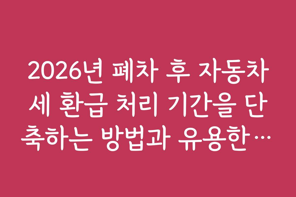 2026년 폐차 후 자동차세 환급 처리 기간을 단축하는 방법과 유용한 팁 제공