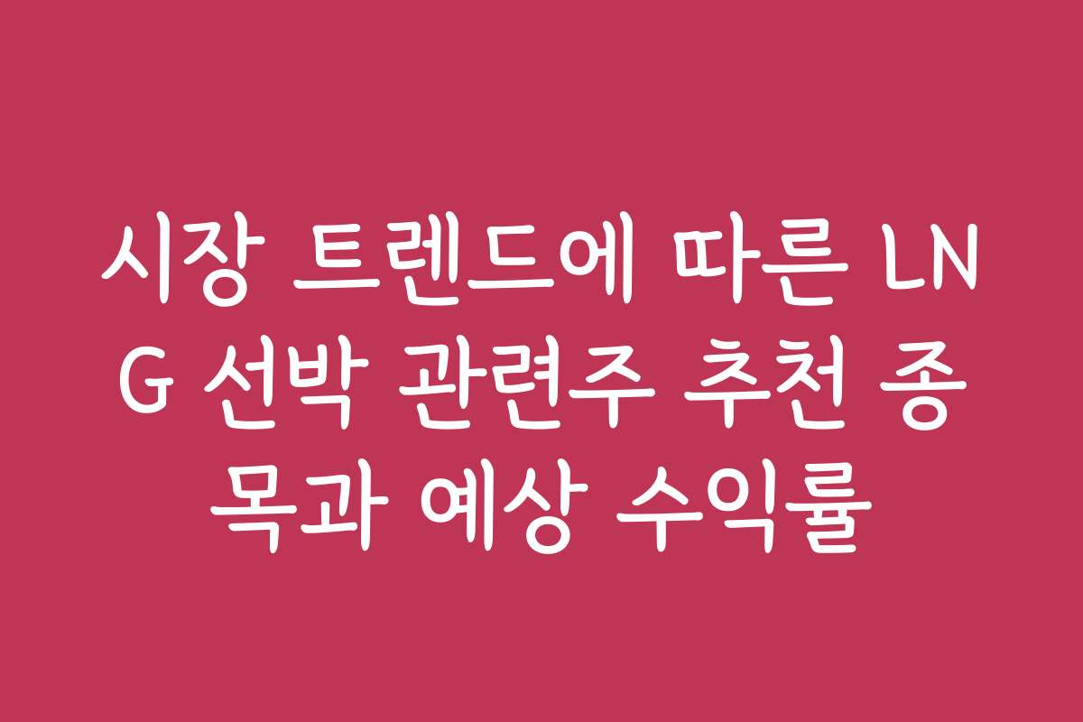 시장 트렌드에 따른 LNG 선박 관련주 추천 종목과 예상 수익률