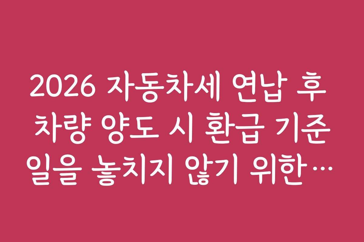 2026 자동차세 연납 후 차량 양도 시 환급 기준일을 놓치지 않기 위한 일정 관리 팁