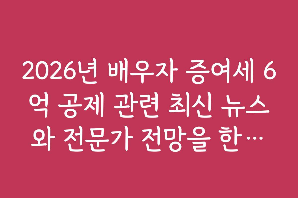2026년 배우자 증여세 6억 공제 관련 최신 뉴스와 전문가 전망을 한눈에