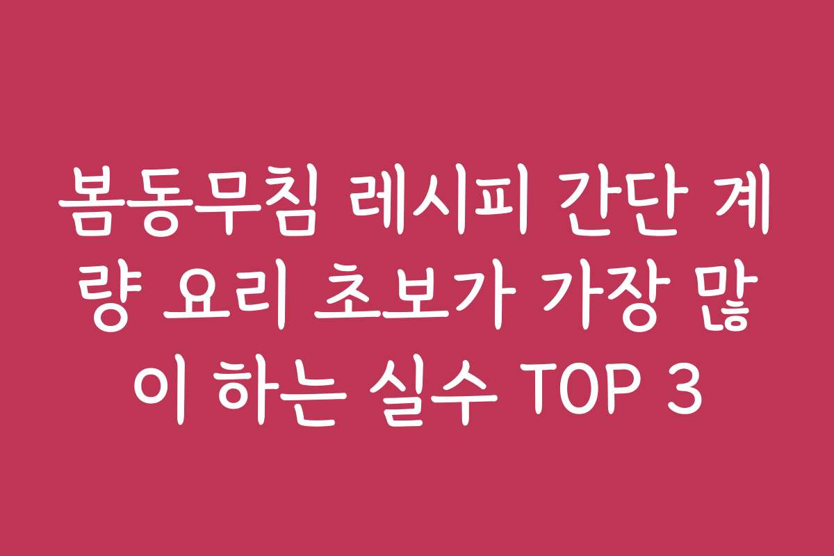 봄동무침 레시피 간단 계량 요리 초보가 가장 많이 하는 실수 TOP 3