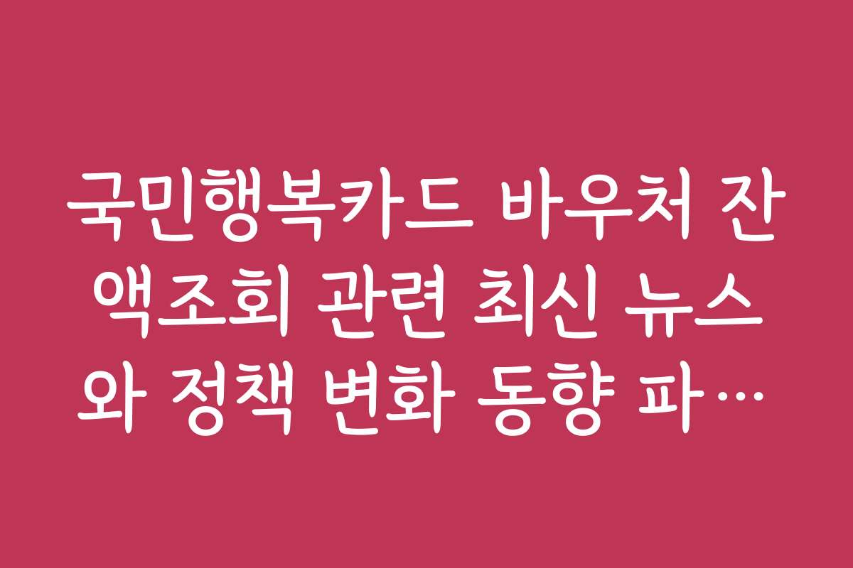 국민행복카드 바우처 잔액조회 관련 최신 뉴스와 정책 변화 동향 파악하기