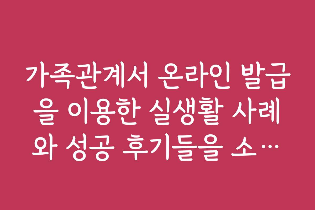가족관계서 온라인 발급을 이용한 실생활 사례와 성공 후기들을 소개합니다