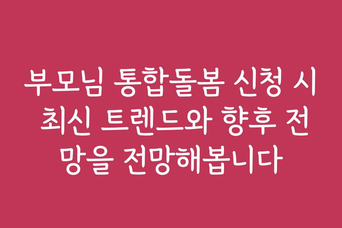 부모님 통합돌봄 신청 시 최신 트렌드와 향후 전망을 전망해봅니다