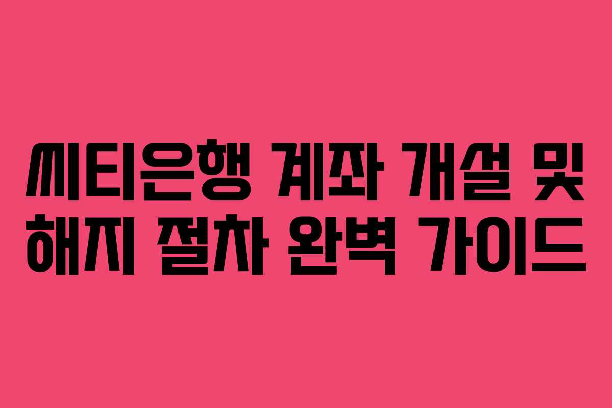 씨티은행 계좌 개설 및 해지 절차 완벽 가이드