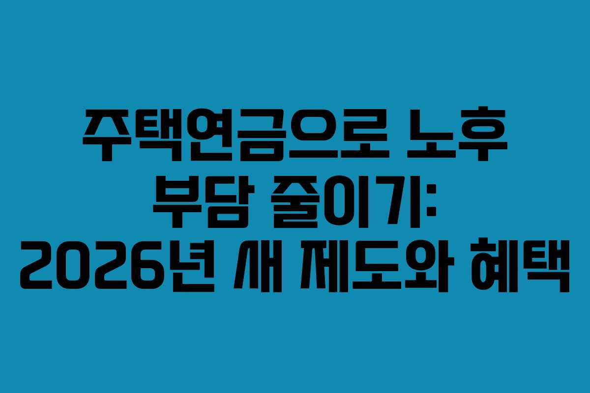 주택연금으로 노후 부담 줄이기: 2026년 새 제도와 혜택