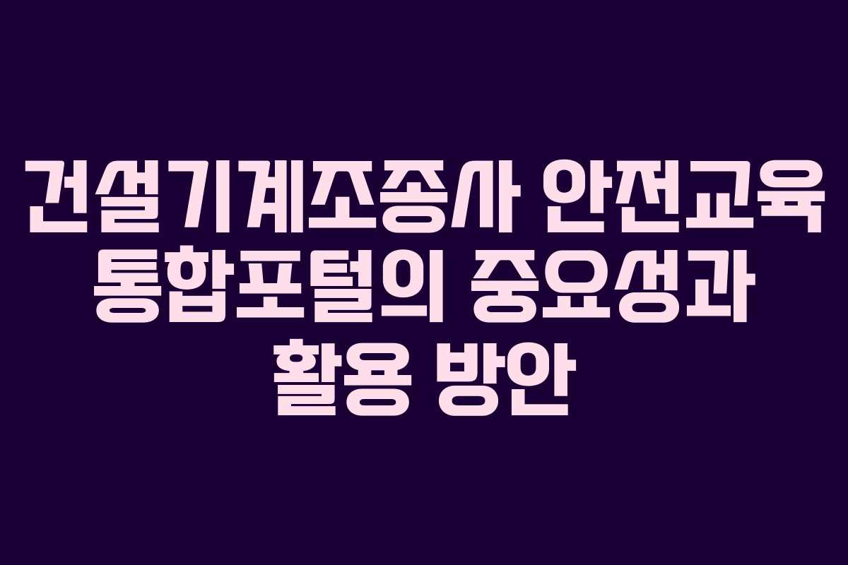 건설기계조종사 안전교육 통합포털의 중요성과 활용 방안