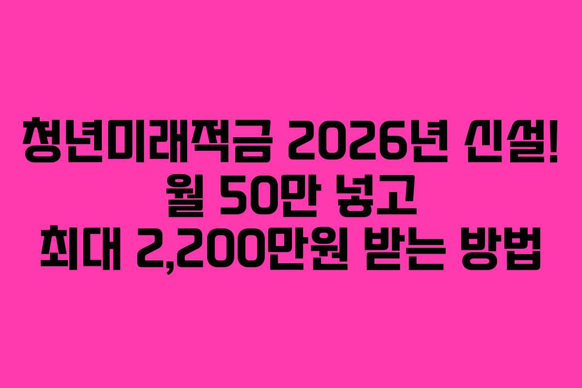청년미래적금 2026년 신설! 월 50만 넣고 최대 2,200만원 받는 방법