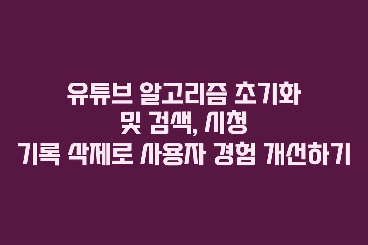 유튜브 알고리즘 초기화 및 검색, 시청 기록 삭제로 사용자 경험 개선하기