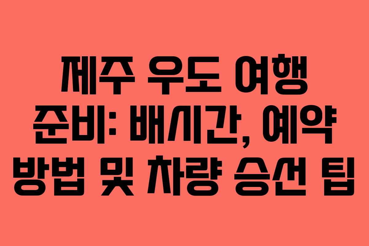 제주 우도 여행 준비: 배시간, 예약 방법 및 차량 승선 팁