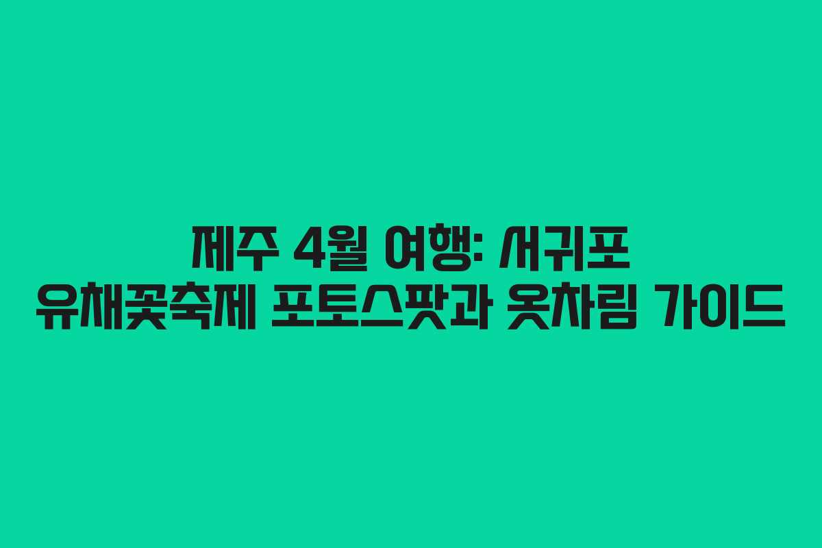 제주 4월 여행: 서귀포 유채꽃축제 포토스팟과 옷차림 가이드