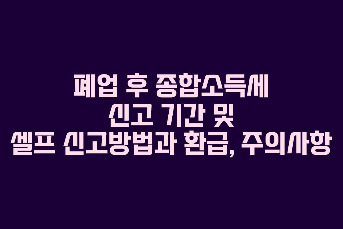 폐업 후 종합소득세 신고 기간 및 셀프 신고방법과 환급, 주의사항