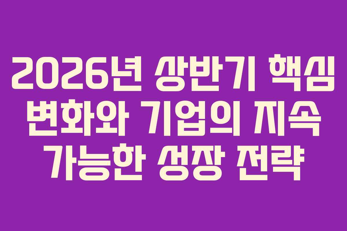 2026년 상반기 핵심 변화와 기업의 지속 가능한 성장 전략