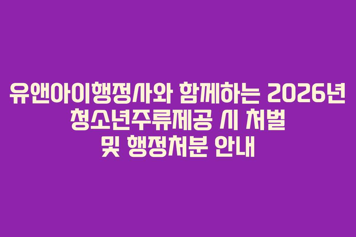 유앤아이행정사와 함께하는 2026년 청소년주류제공 시 처벌 및 행정처분 안내