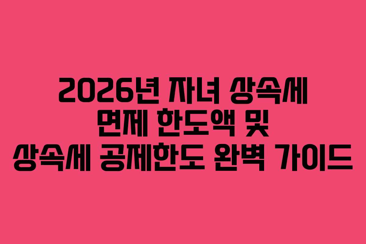 2026년 자녀 상속세 면제 한도액 및 상속세 공제한도 완벽 가이드