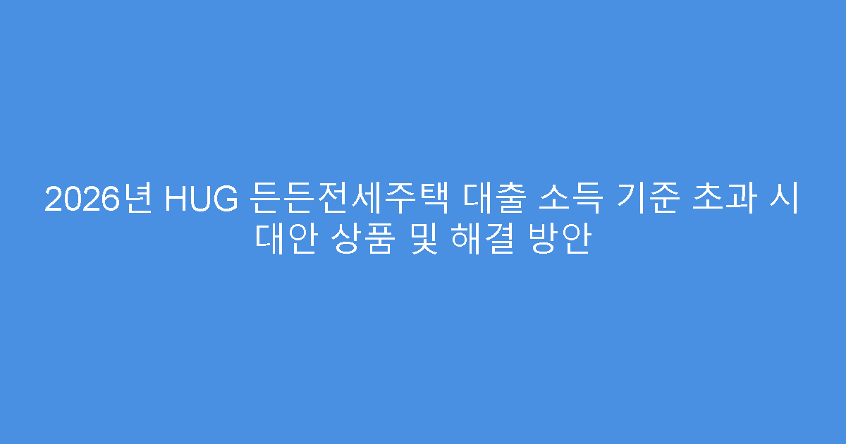 2026년 HUG 든든전세주택 대출 소득 기준 초과 시 대안 상품 및 해결 방안