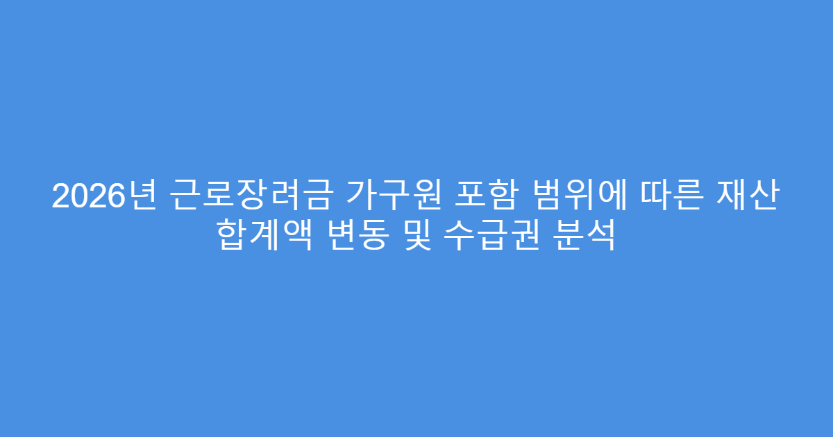 2026년 근로장려금 가구원 포함 범위에 따른 재산 합계액 변동 및 수급권 분석