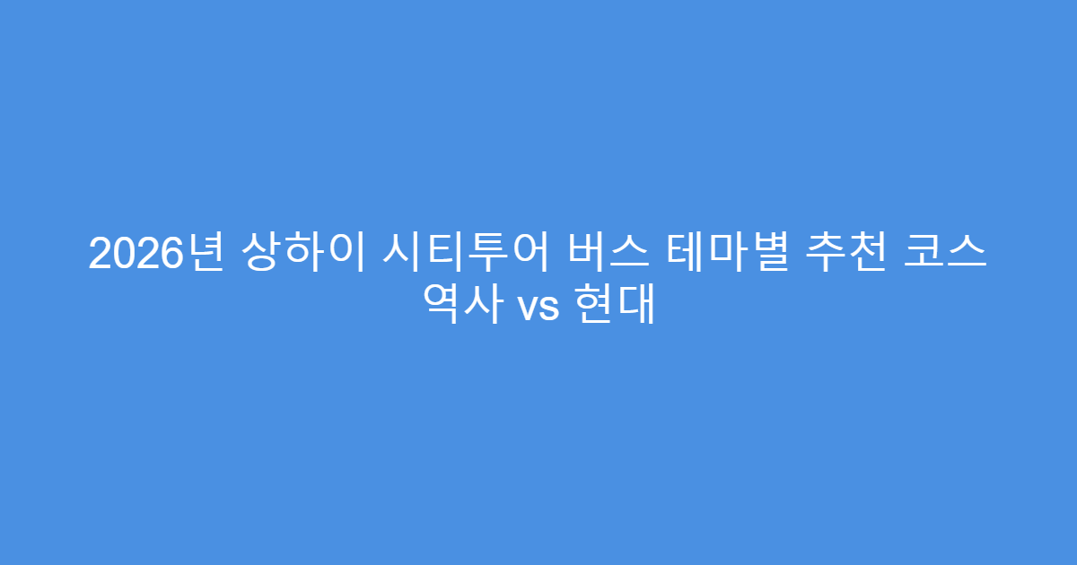 2026년 상하이 시티투어 버스 테마별 추천 코스 역사 vs 현대