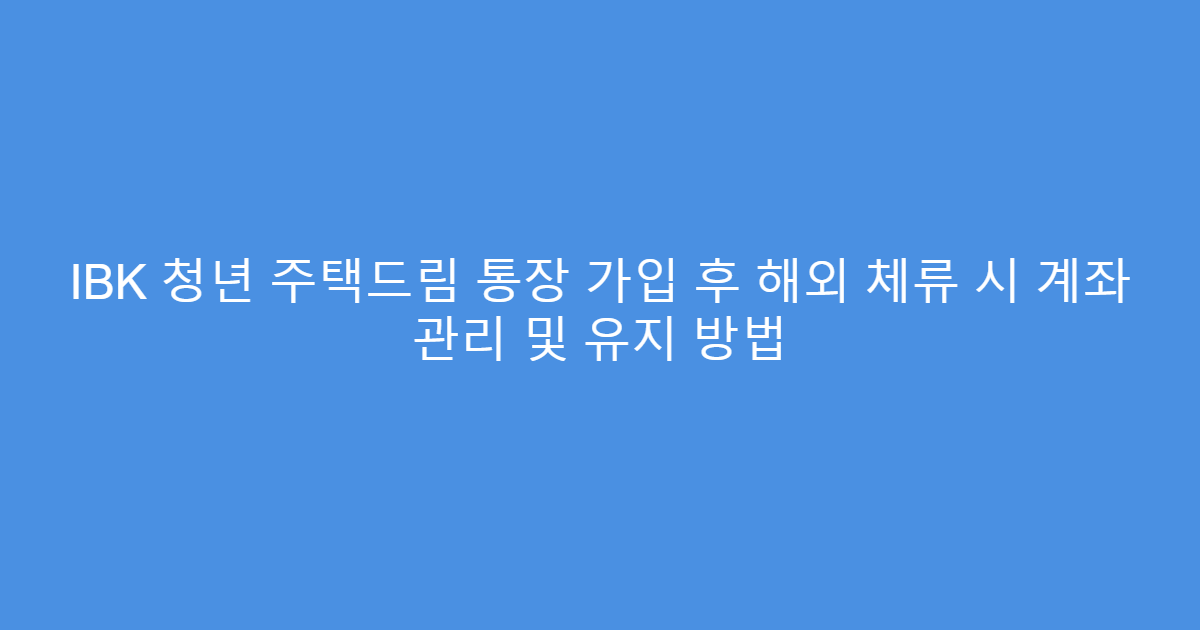 IBK 청년 주택드림 통장 가입 후 해외 체류 시 계좌 관리 및 유지 방법