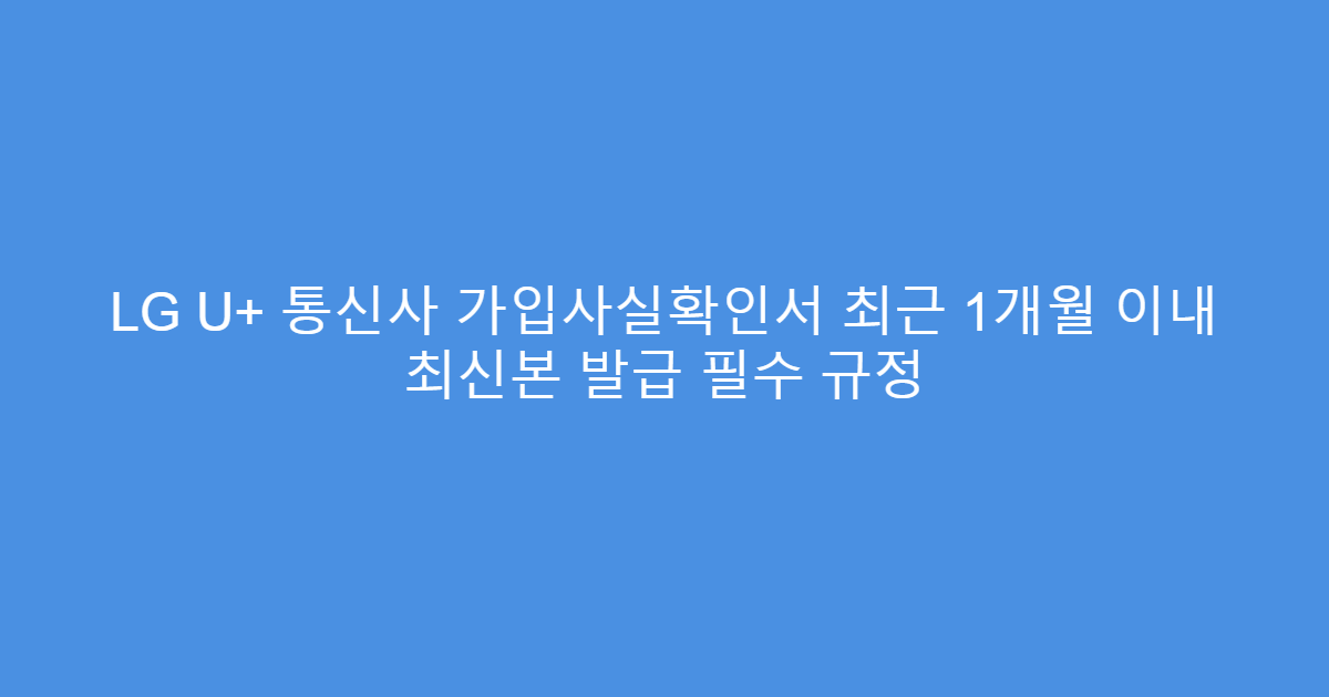 LG U+ 통신사 가입사실확인서 최근 1개월 이내 최신본 발급 필수 규정