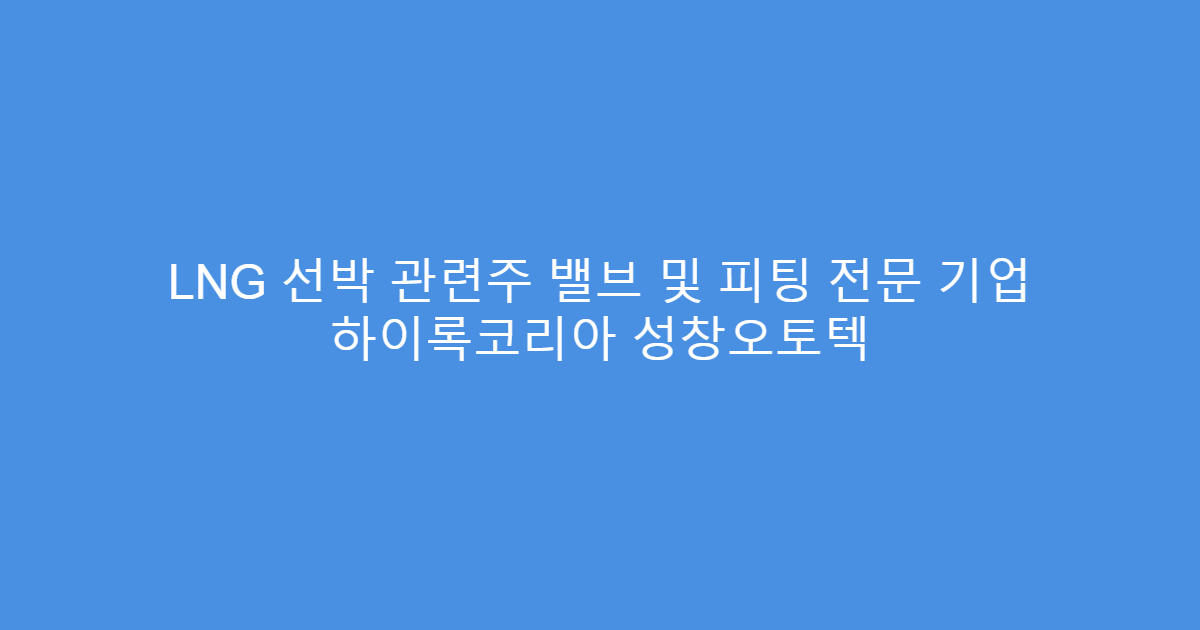 LNG 선박 관련주 밸브 및 피팅 전문 기업 하이록코리아 성창오토텍